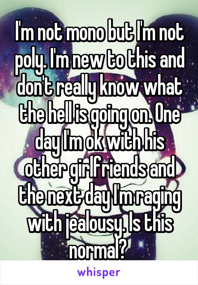 I'm not mono but I'm not poly. I'm new to this and don't really know what the hell is going on. One day I'm ok with his other girlfriends and the next day I'm raging with jealousy. Is this normal? 