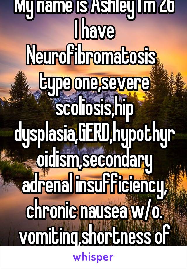 My name is Ashley I'm 26 I have Neurofibromatosis   type one,severe scoliosis,hip dysplasia,GERD,hypothyroidism,secondary adrenal insufficiency, chronic nausea w/o. vomiting,shortness of breath