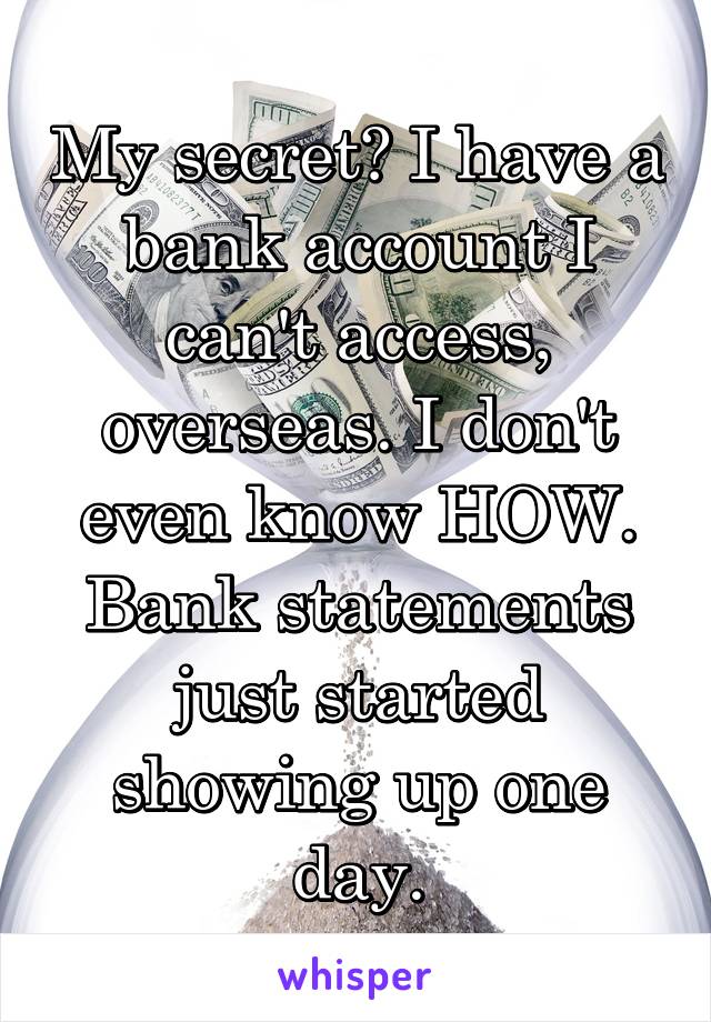 My secret? I have a bank account I can't access, overseas. I don't even know HOW. Bank statements just started showing up one day.