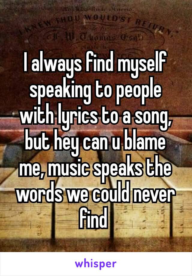 I always find myself speaking to people with lyrics to a song, but hey can u blame me, music speaks the words we could never​ find 