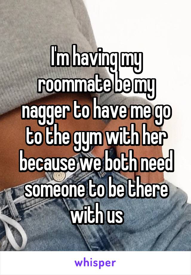 I'm having my roommate be my nagger to have me go to the gym with her because we both need someone to be there with us