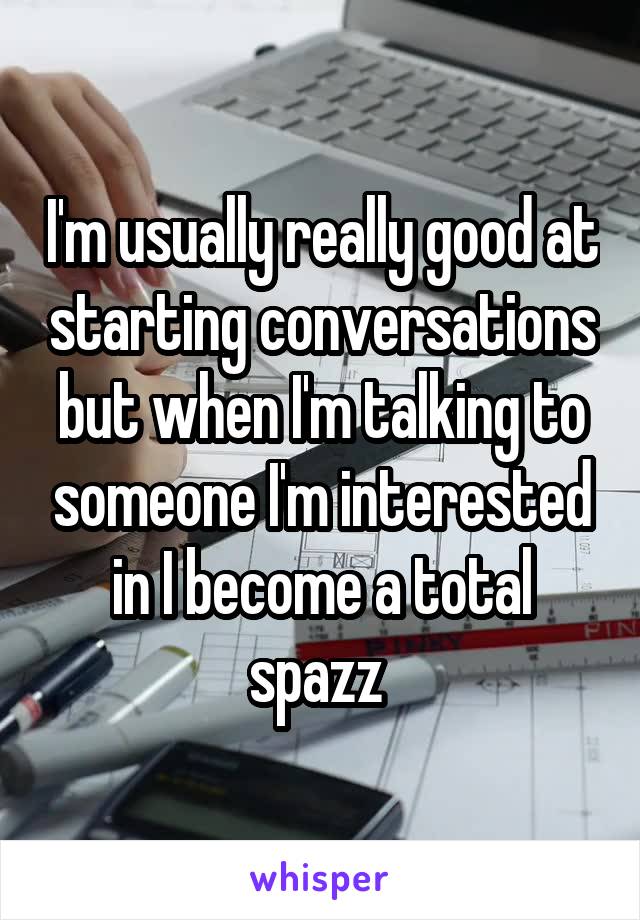 I'm usually really good at starting conversations but when I'm talking to someone I'm interested in I become a total spazz 