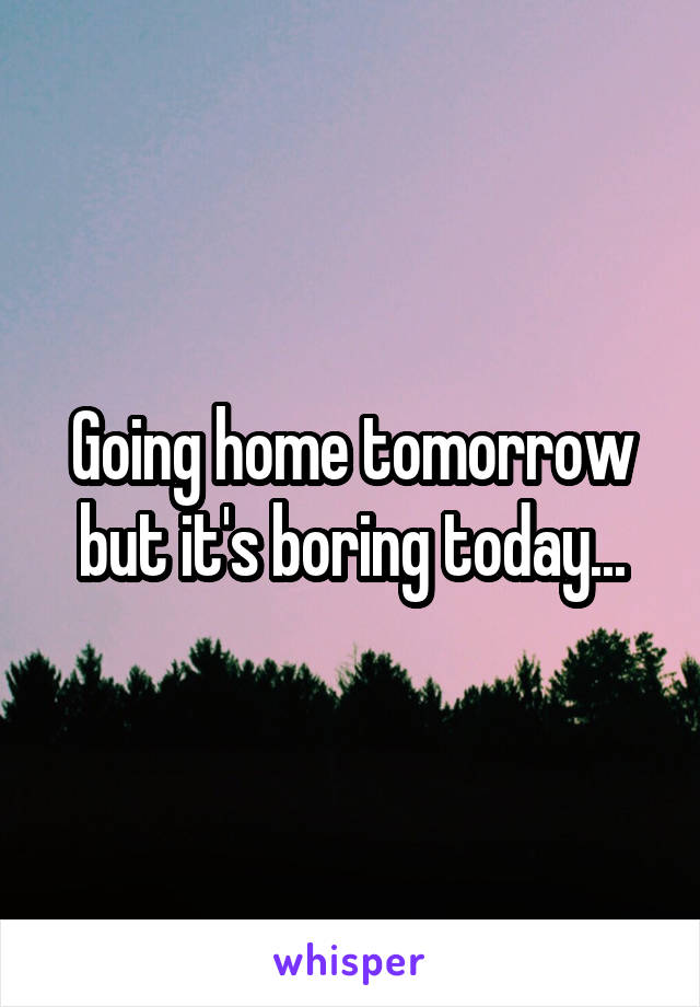 Going home tomorrow but it's boring today...