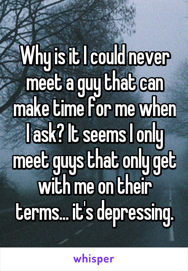 Why is it I could never meet a guy that can make time for me when I ask? It seems I only meet guys that only get with me on their terms... it's depressing.