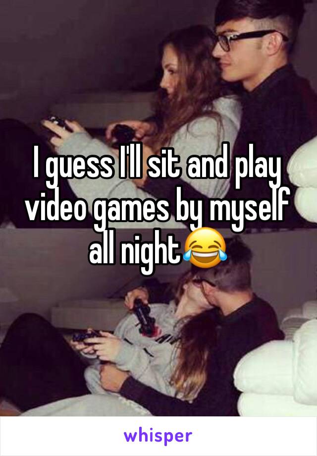 I guess I'll sit and play video games by myself all night😂