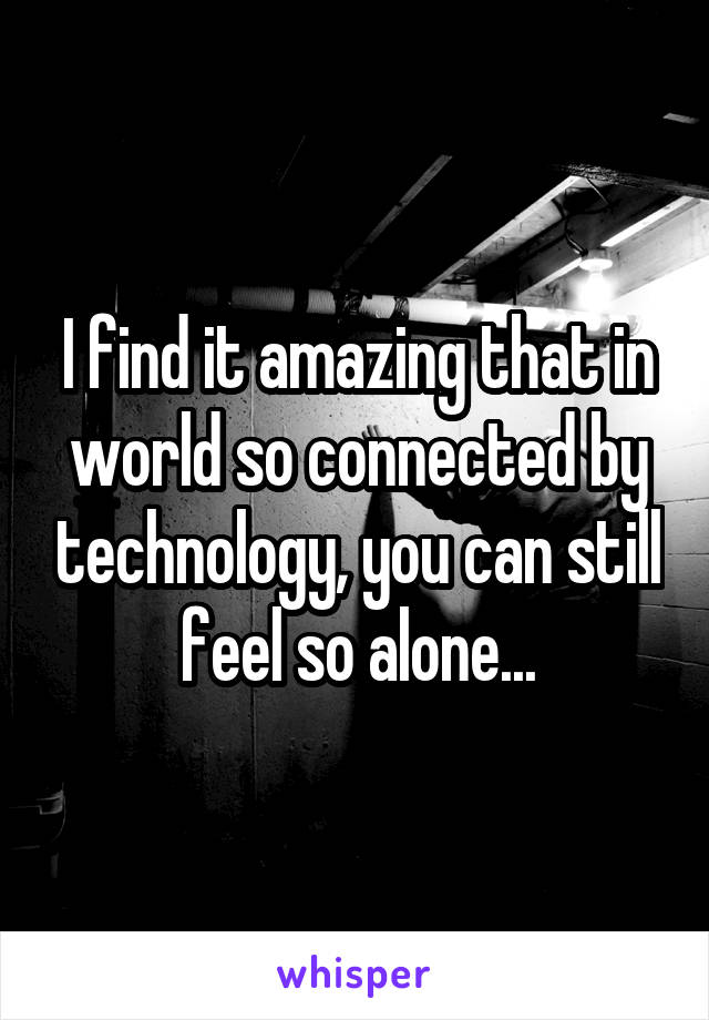 I find it amazing that in world so connected by technology, you can still feel so alone...