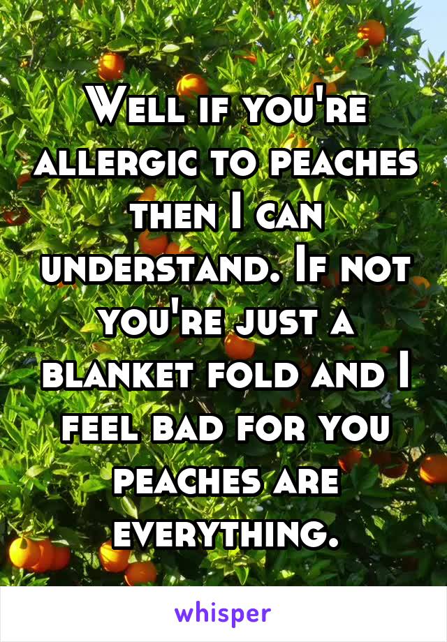 Well if you're allergic to peaches then I can understand. If not you're just a blanket fold and I feel bad for you peaches are everything.