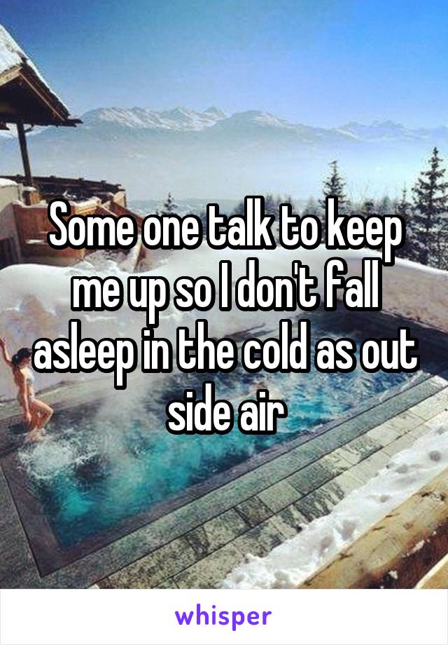 Some one talk to keep me up so I don't fall asleep in the cold as out side air