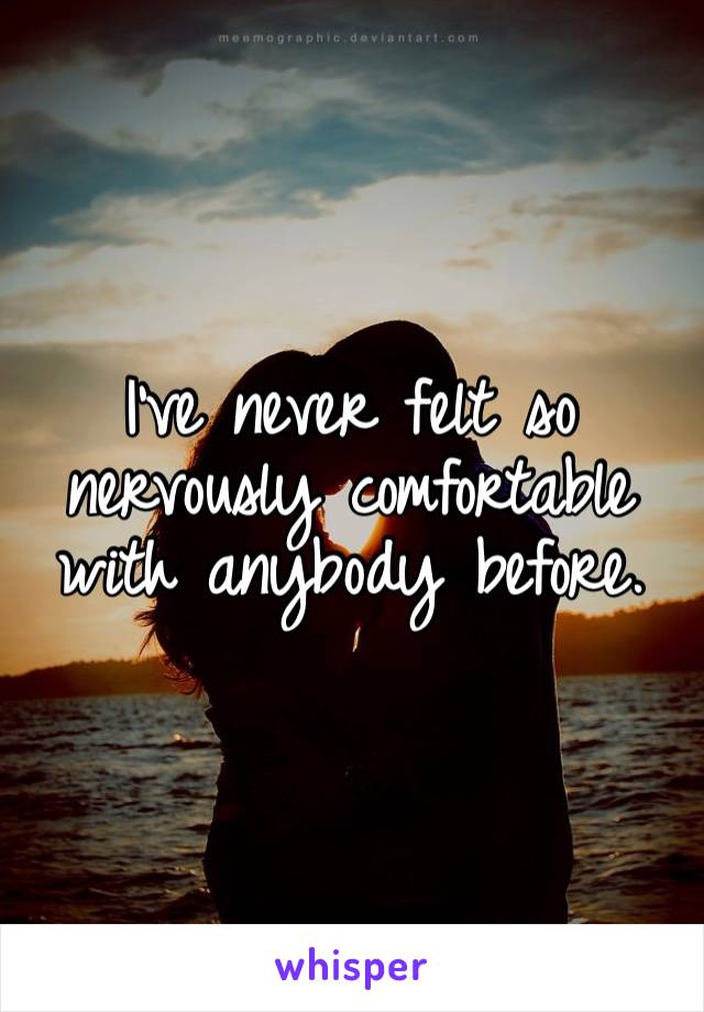 I’ve never felt so nervously comfortable with anybody before. 