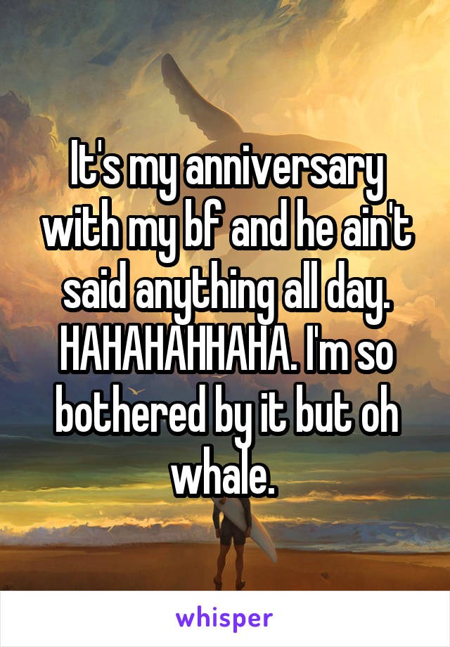 It's my anniversary with my bf and he ain't said anything all day. HAHAHAHHAHA. I'm so bothered by it but oh whale. 