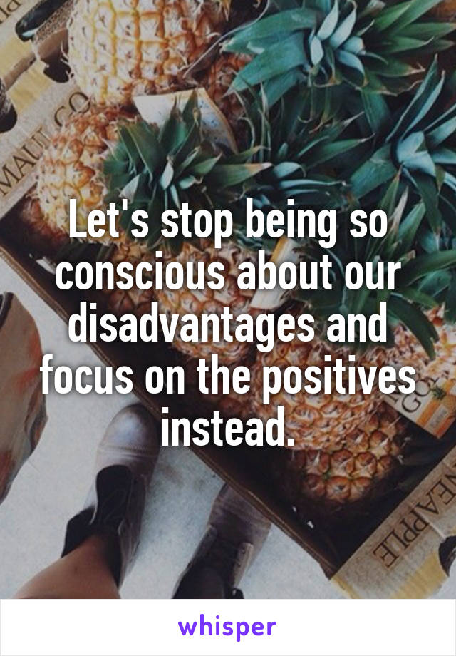 Let's stop being so conscious about our disadvantages and focus on the positives instead.