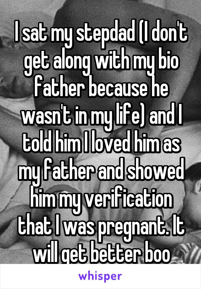 I sat my stepdad (I don't get along with my bio father because he wasn't in my life) and I told him I loved him as my father and showed him my verification that I was pregnant. It will get better boo