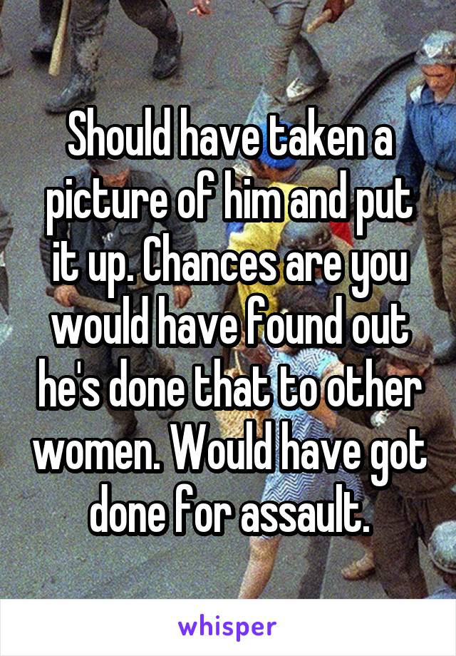 Should have taken a picture of him and put it up. Chances are you would have found out he's done that to other women. Would have got done for assault.