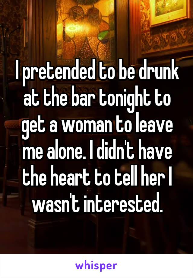 I pretended to be drunk at the bar tonight to get a woman to leave me alone. I didn't have the heart to tell her I wasn't interested.