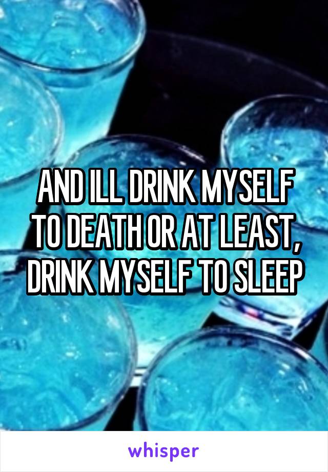 AND ILL DRINK MYSELF TO DEATH OR AT LEAST, DRINK MYSELF TO SLEEP