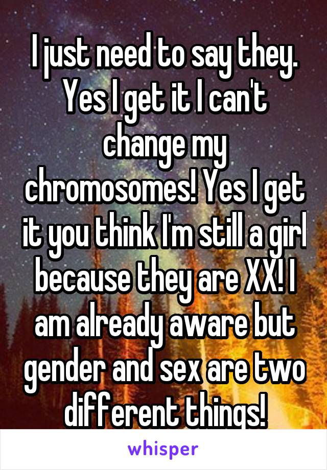 I just need to say they. Yes I get it I can't change my chromosomes! Yes I get it you think I'm still a girl because they are XX! I am already aware but gender and sex are two different things!