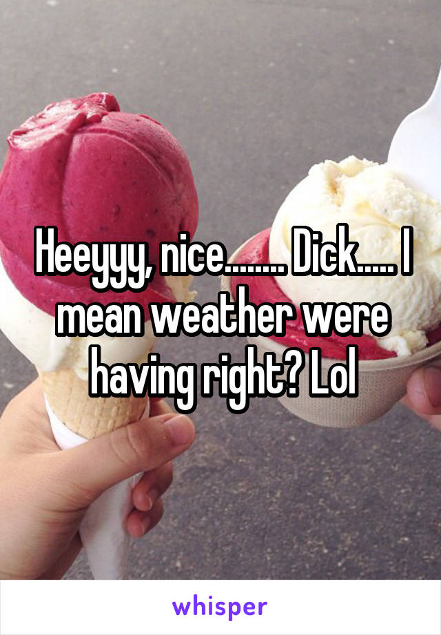 Heeyyy, nice........ Dick..... I mean weather were having right? Lol