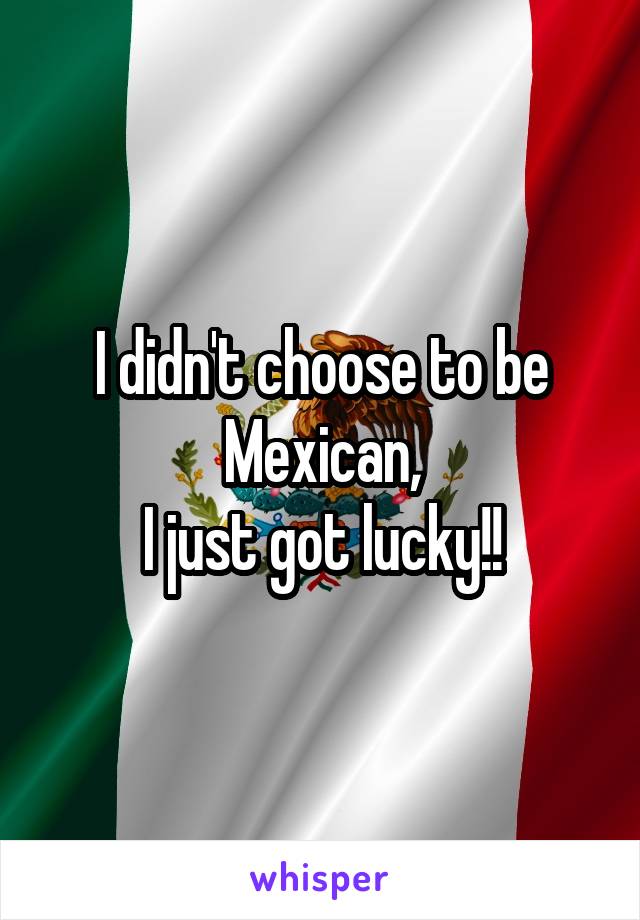 I didn't choose to be Mexican,
I just got lucky!!