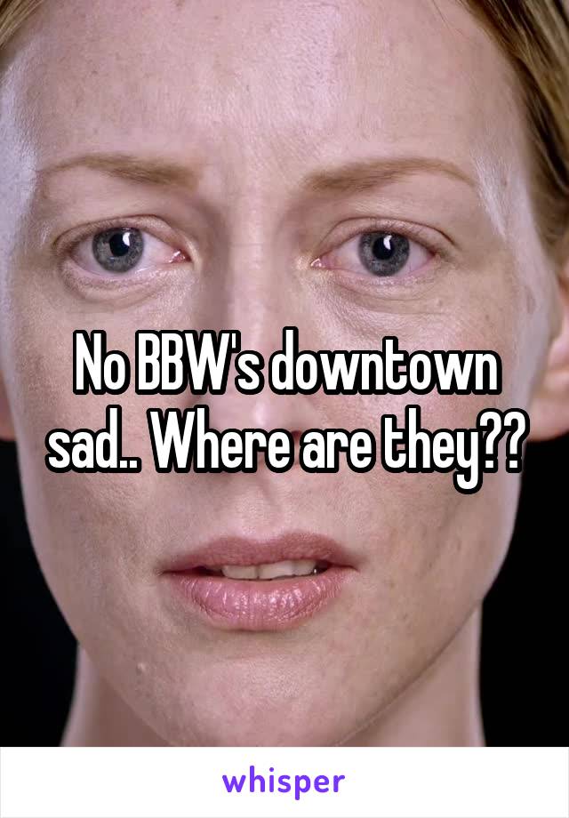 No BBW's downtown sad.. Where are they??