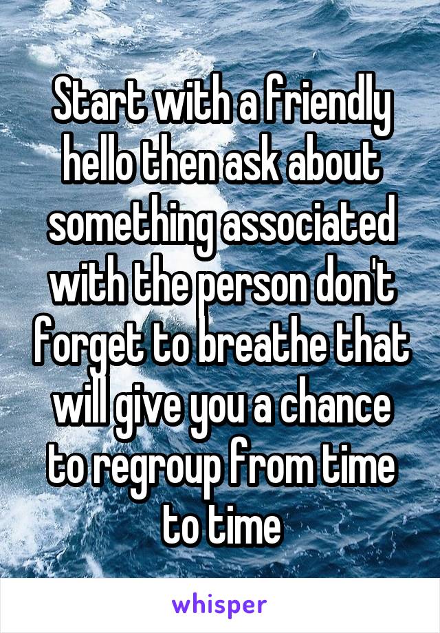 Start with a friendly hello then ask about something associated with the person don't forget to breathe that will give you a chance to regroup from time to time