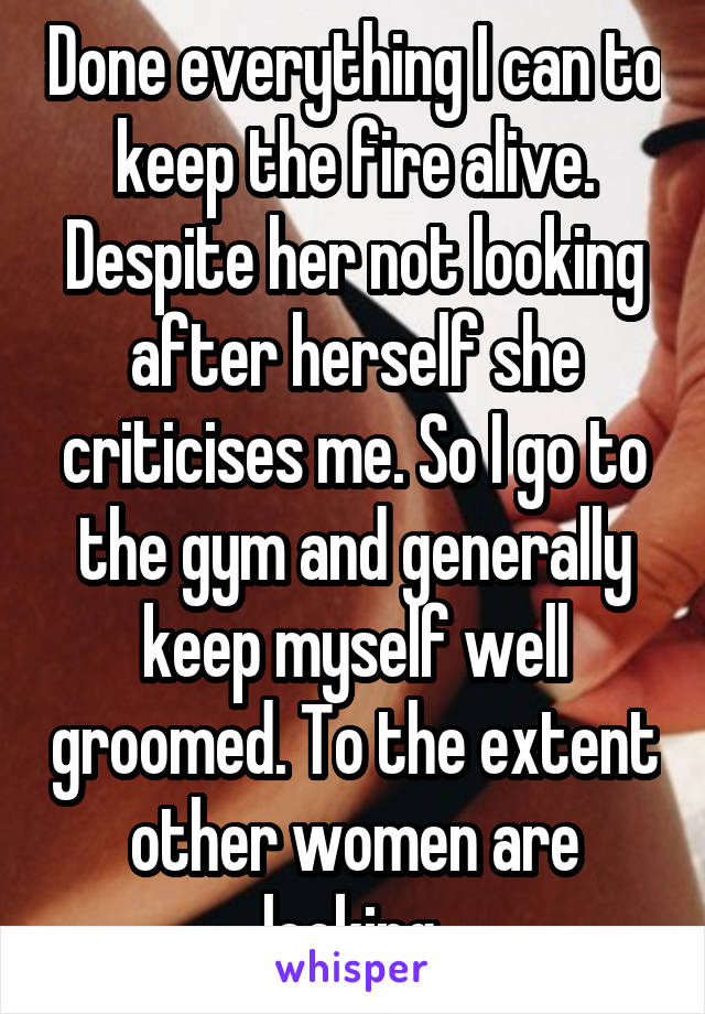 Done everything I can to keep the fire alive. Despite her not looking after herself she criticises me. So I go to the gym and generally keep myself well groomed. To the extent other women are looking.