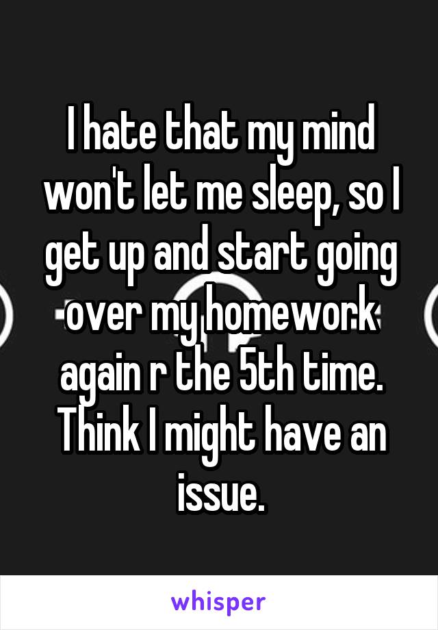 I hate that my mind won't let me sleep, so I get up and start going over my homework again r the 5th time.
Think I might have an issue.