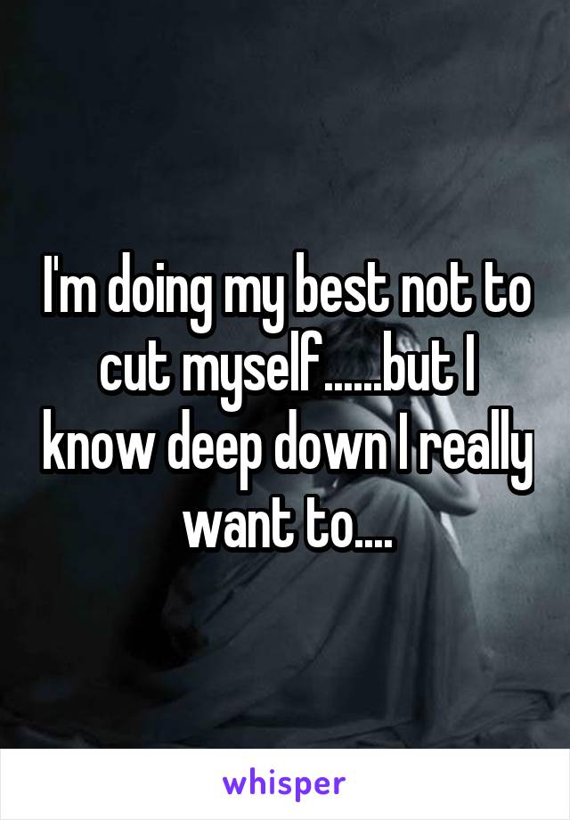 I'm doing my best not to cut myself......but I know deep down I really want to....