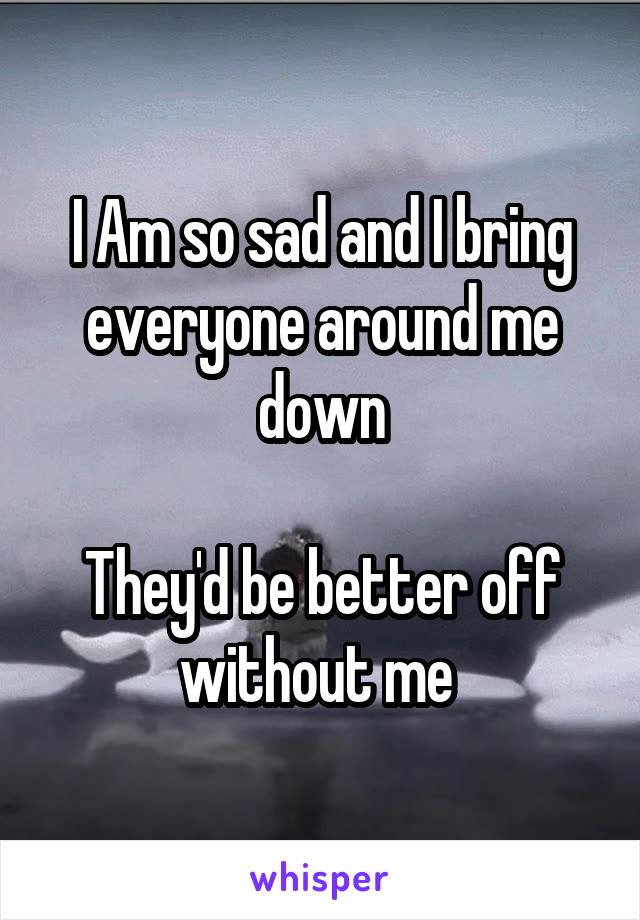 I Am so sad and I bring everyone around me down

They'd be better off without me 