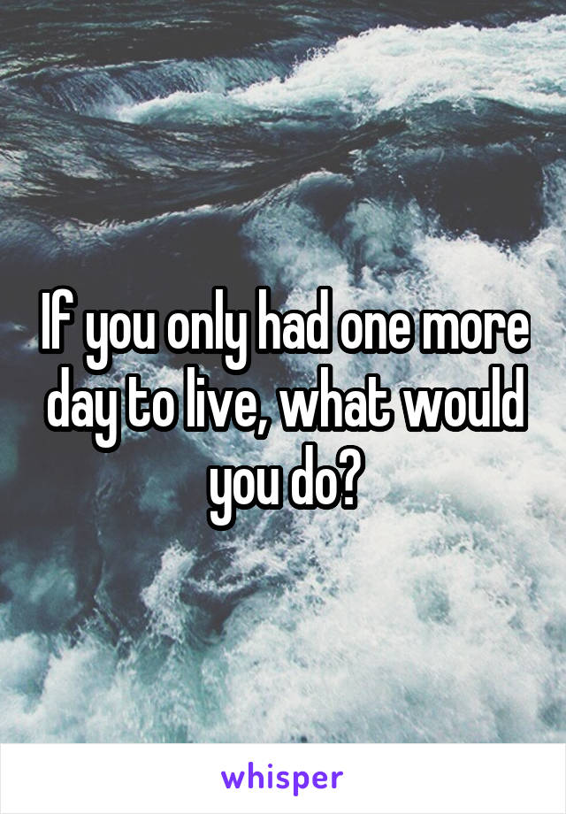 If you only had one more day to live, what would you do?