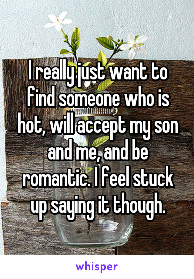 I really just want to find someone who is hot, will accept my son and me, and be romantic. I feel stuck up saying it though.