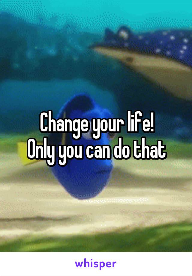 Change your life!
Only you can do that