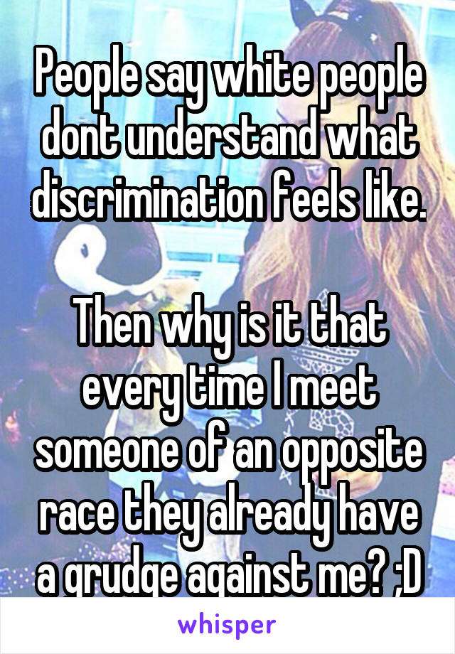 People say white people dont understand what discrimination feels like.

Then why is it that every time I meet someone of an opposite race they already have a grudge against me? ;D