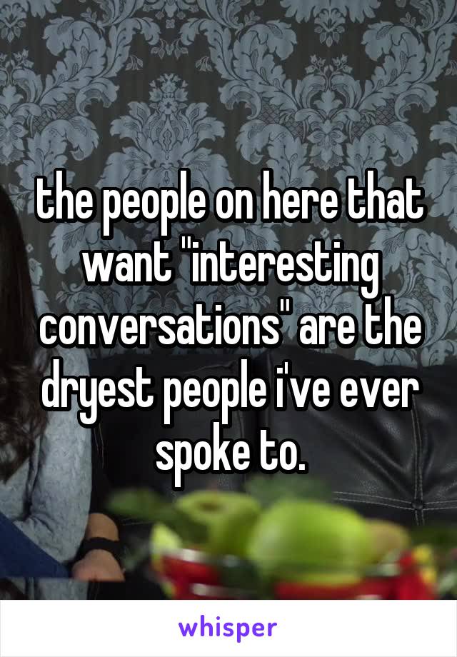 the people on here that want "interesting conversations" are the dryest people i've ever spoke to.