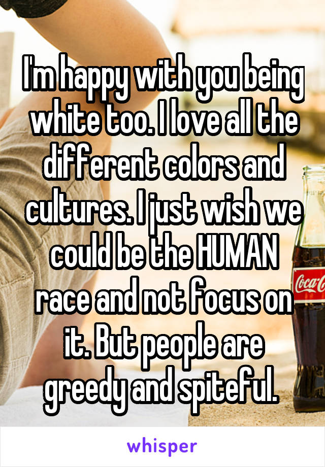 I'm happy with you being white too. I love all the different colors and cultures. I just wish we could be the HUMAN race and not focus on it. But people are greedy and spiteful. 