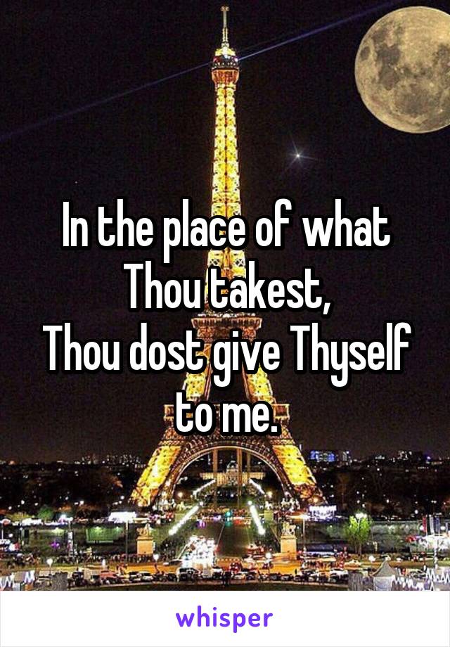 In the place of what Thou takest,
Thou dost give Thyself to me.