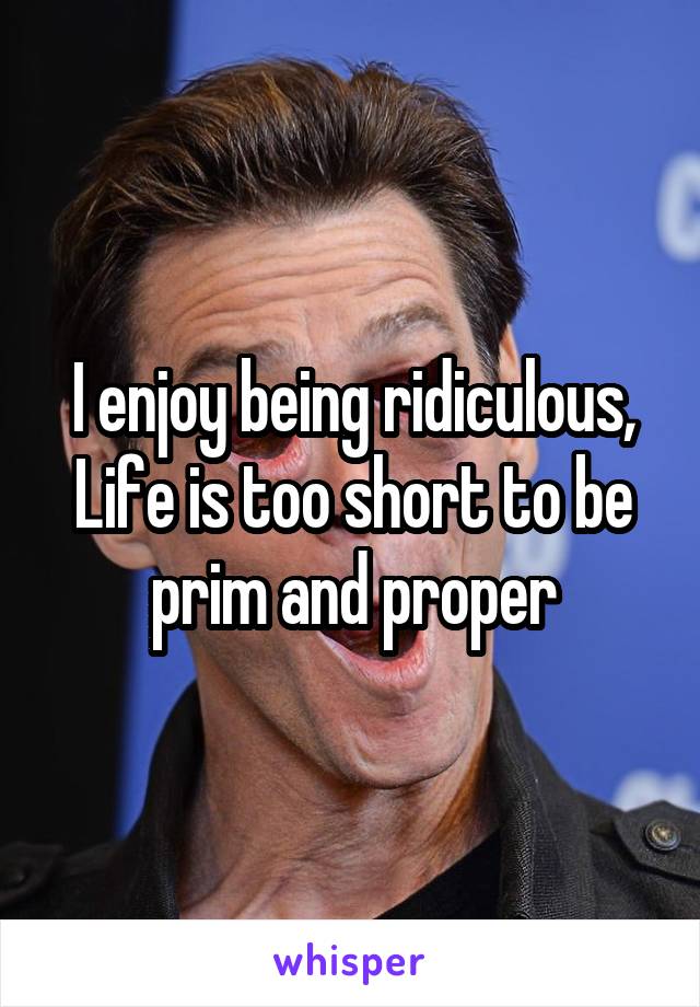 I enjoy being ridiculous,
Life is too short to be prim and proper