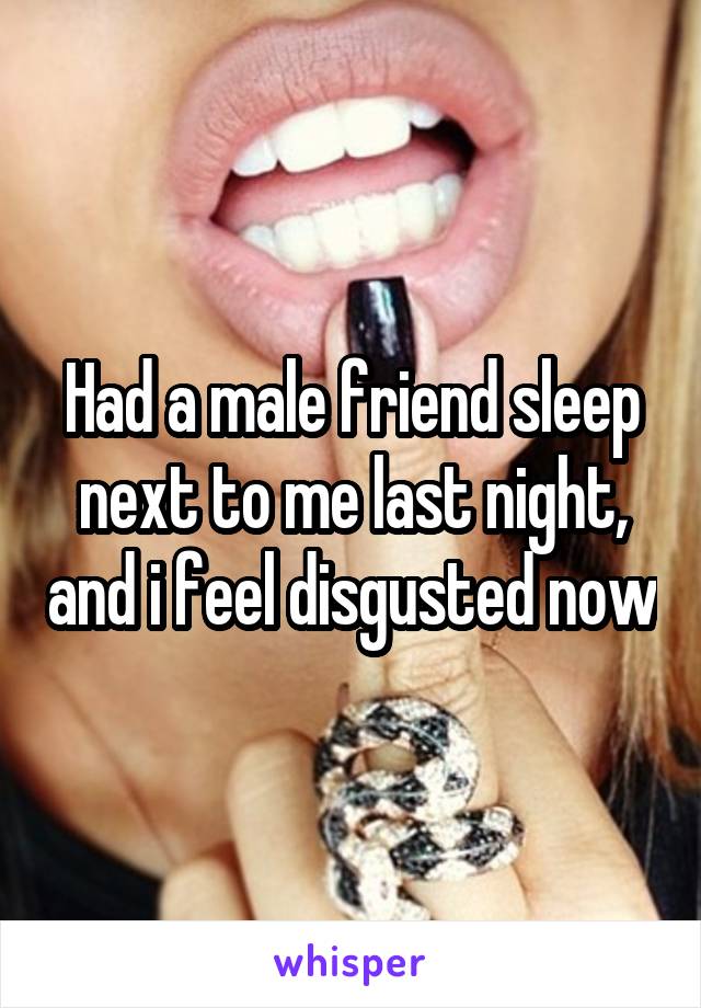 Had a male friend sleep next to me last night, and i feel disgusted now