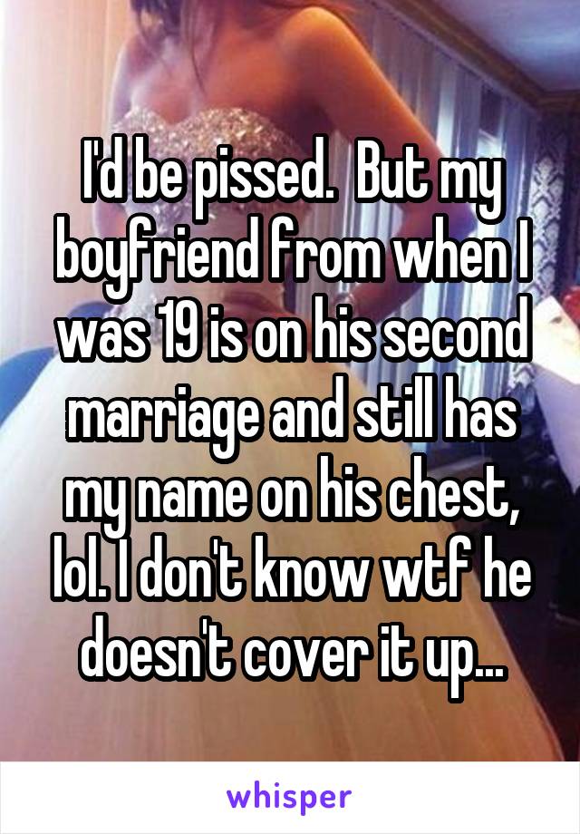 I'd be pissed.  But my boyfriend from when I was 19 is on his second marriage and still has my name on his chest, lol. I don't know wtf he doesn't cover it up...