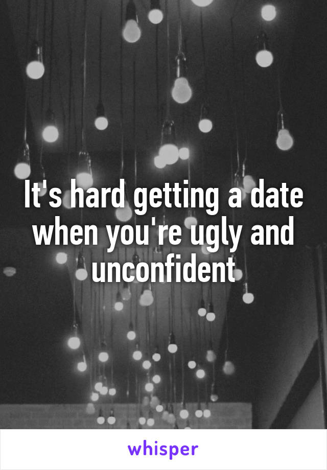 It's hard getting a date when you're ugly and unconfident