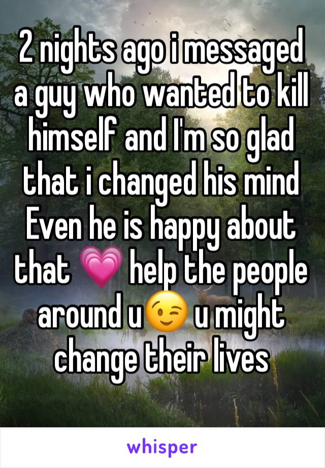 2 nights ago i messaged a guy who wanted to kill himself and I'm so glad that i changed his mind 
Even he is happy about that 💗 help the people around u😉 u might change their lives 