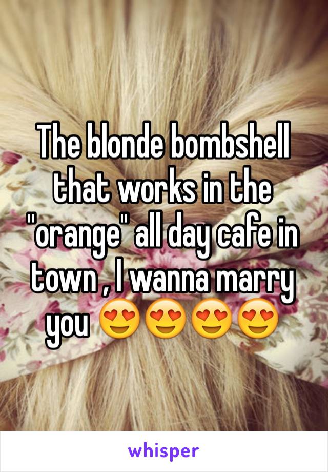 The blonde bombshell that works in the "orange" all day cafe in town , I wanna marry you 😍😍😍😍