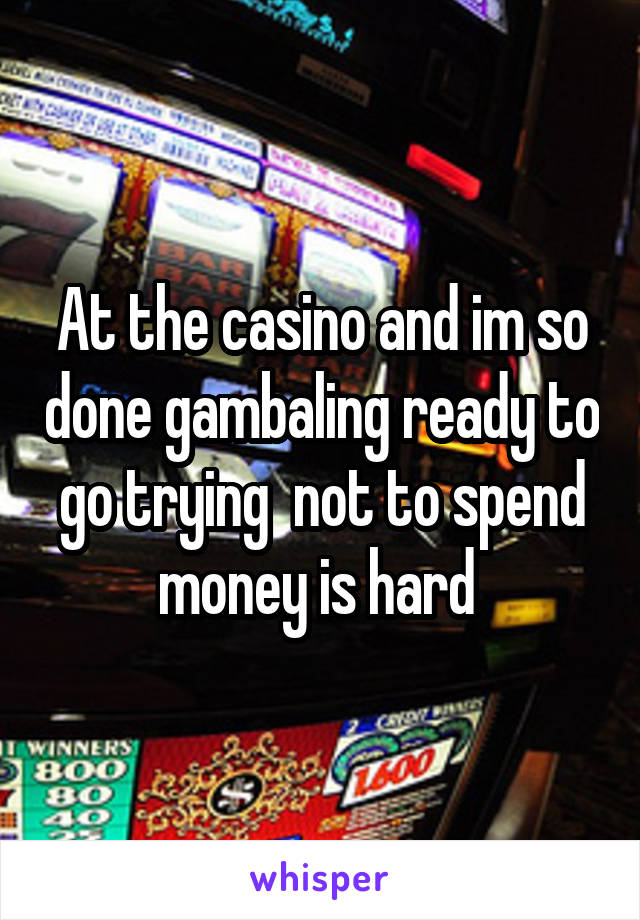 At the casino and im so done gambaling ready to go trying  not to spend money is hard 