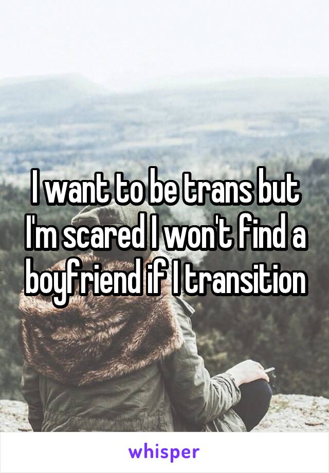 I want to be trans but I'm scared I won't find a boyfriend if I transition