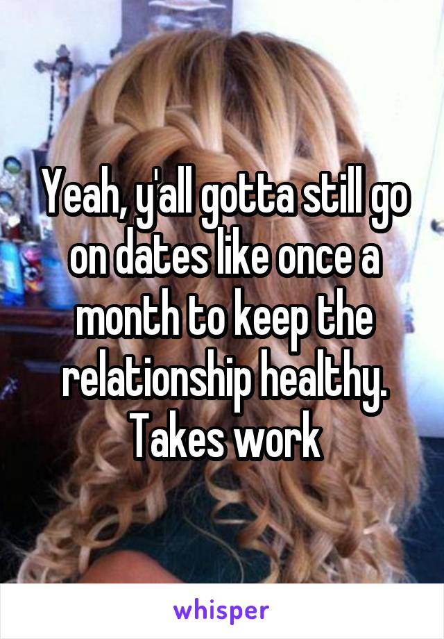 Yeah, y'all gotta still go on dates like once a month to keep the relationship healthy. Takes work