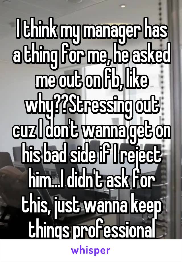 I think my manager has a thing for me, he asked me out on fb, like why??Stressing out cuz I don't wanna get on his bad side if I reject him...I didn't ask for this, just wanna keep things professional