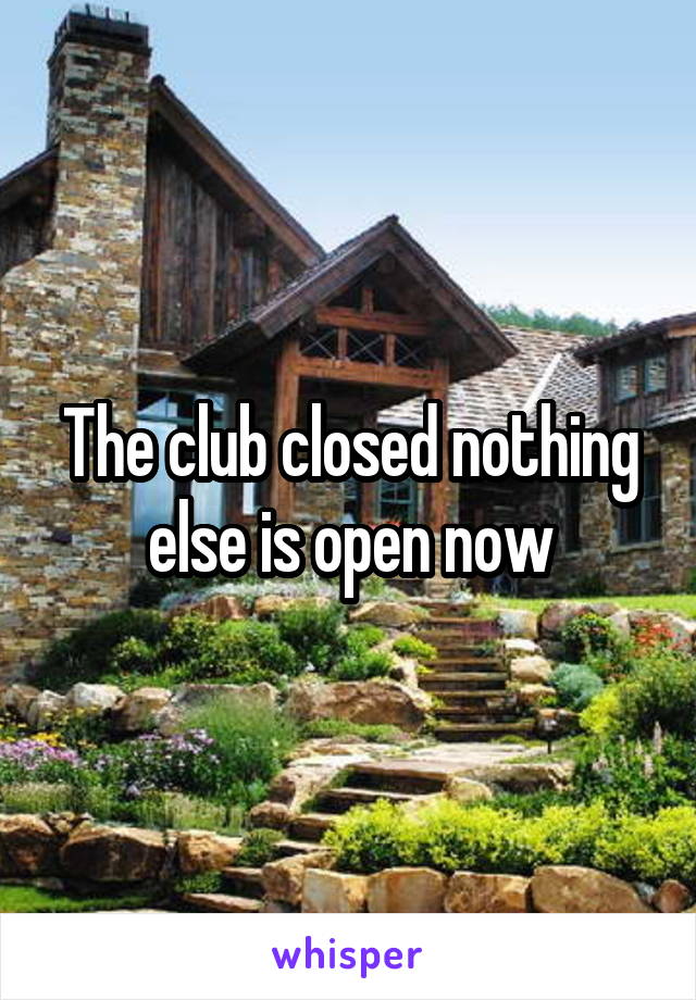 The club closed nothing else is open now