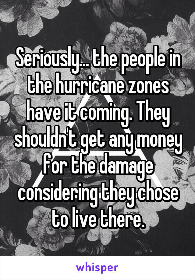 Seriously... the people in the hurricane zones have it coming. They shouldn't get any money for the damage considering they chose to live there.