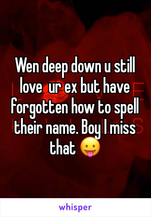 Wen deep down u still love  ur ex but have forgotten how to spell their name. Boy I miss that 😛