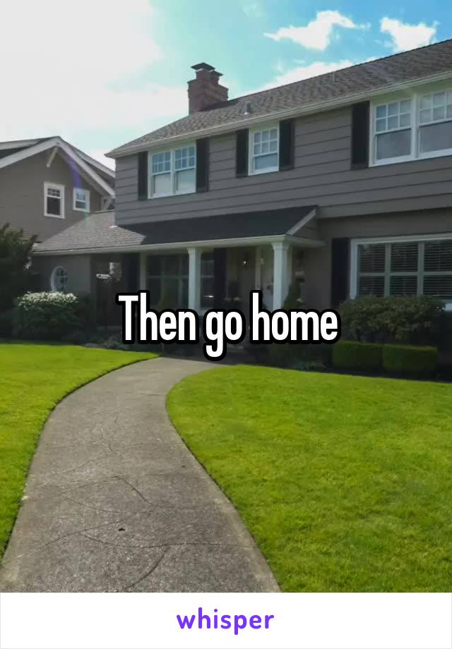 Then go home