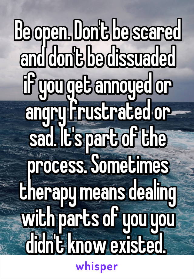 Be open. Don't be scared and don't be dissuaded if you get annoyed or angry frustrated or sad. It's part of the process. Sometimes therapy means dealing with parts of you you didn't know existed. 